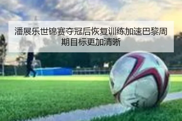 潘展乐世锦赛夺冠后恢复训练加速巴黎周期目标更加清晰