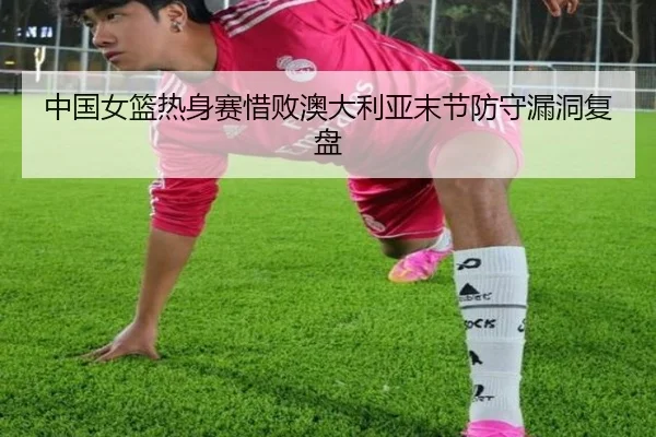 中国女篮热身赛惜败澳大利亚末节防守漏洞复盘
